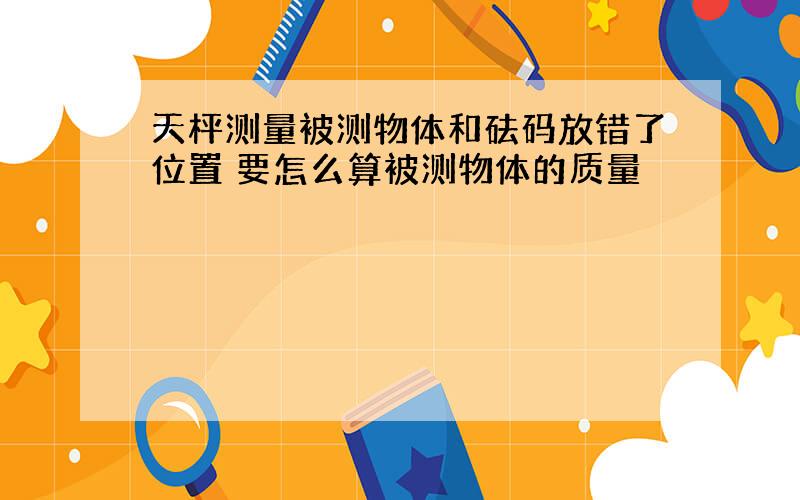 天枰测量被测物体和砝码放错了位置 要怎么算被测物体的质量