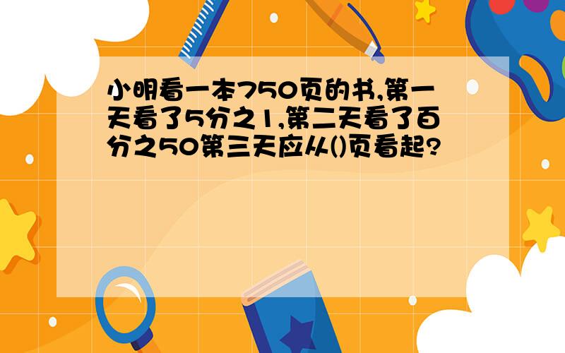 小明看一本750页的书,第一天看了5分之1,第二天看了百分之50第三天应从()页看起?