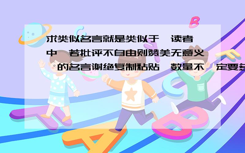 求类似名言就是类似于《读者》中【若批评不自由则赞美无意义】的名言谢绝复制粘贴,数量不一定要多.但请一定要类似风格的.