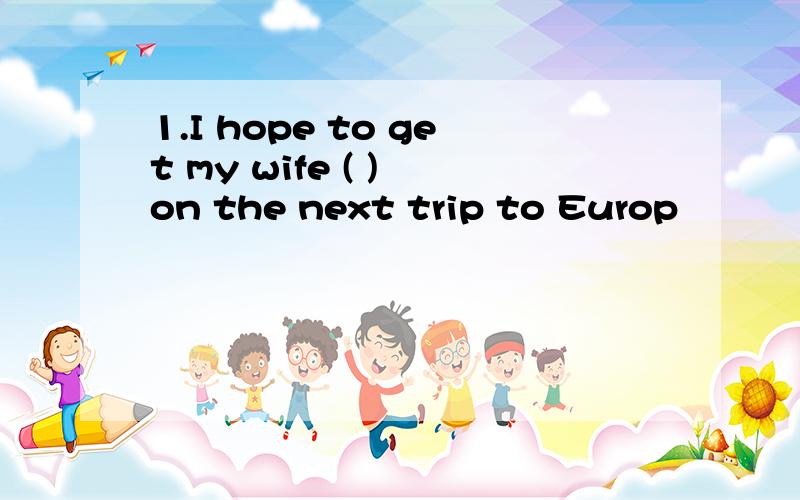 1.I hope to get my wife ( ) on the next trip to Europ