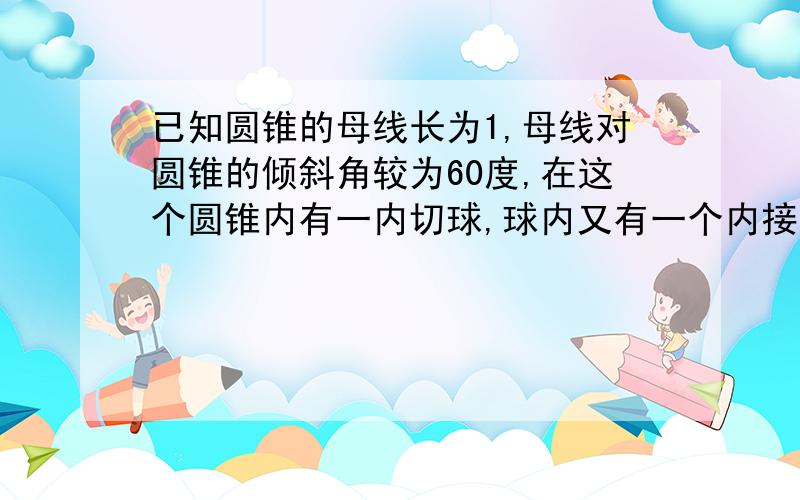 已知圆锥的母线长为1,母线对圆锥的倾斜角较为60度,在这个圆锥内有一内切球,球内又有一个内接正方体,求