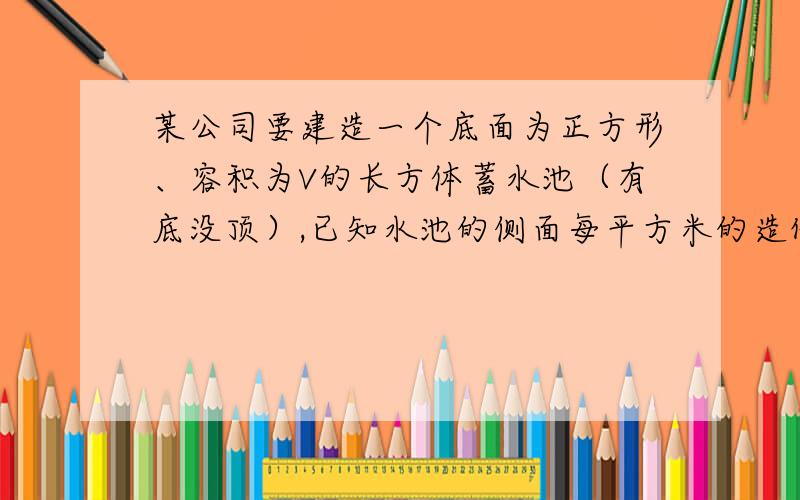 某公司要建造一个底面为正方形、容积为V的长方体蓄水池（有底没顶）,已知水池的侧面每平方米的造价是底面