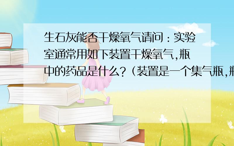 生石灰能否干燥氧气请问：实验室通常用如下装置干燥氧气,瓶中的药品是什么?（装置是一个集气瓶,瓶口套了一个双孔胶塞,胶塞上