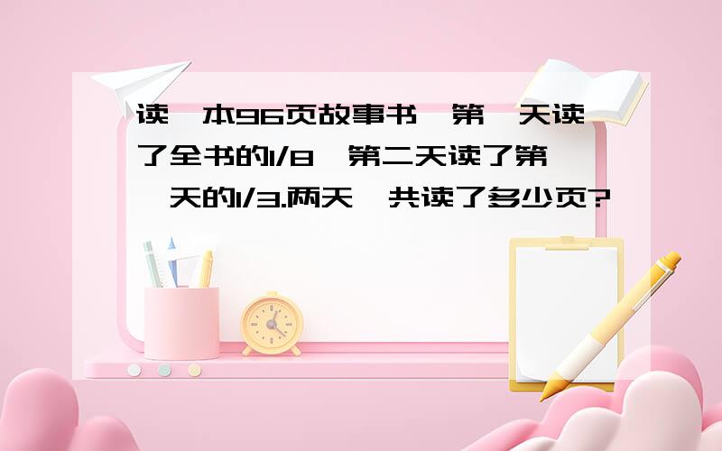 读一本96页故事书,第一天读了全书的1/8,第二天读了第一天的1/3.两天一共读了多少页?