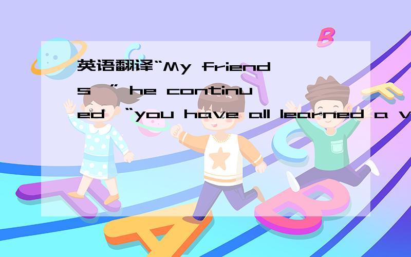 英语翻译“My friends,” he continued,“you have all learned a very