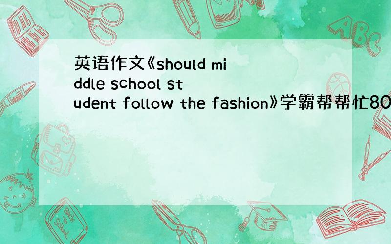 英语作文《should middle school student follow the fashion》学霸帮帮忙80