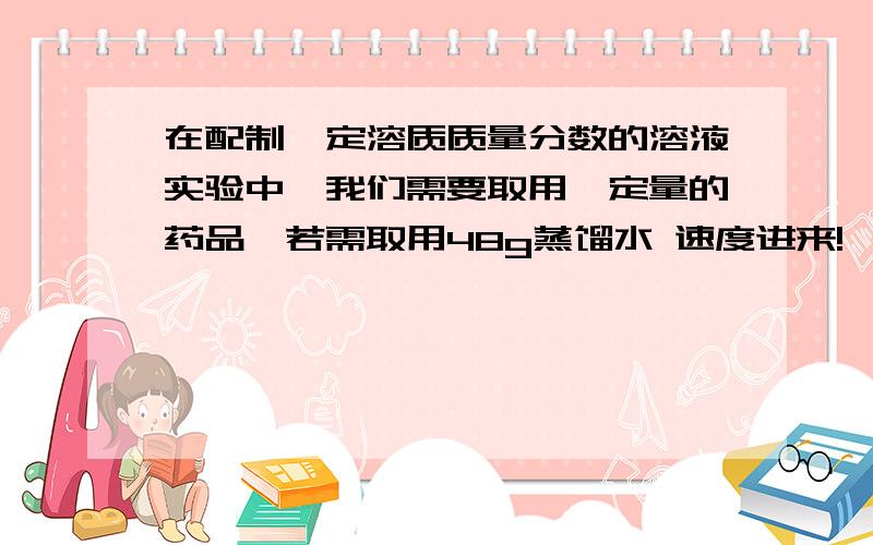 在配制一定溶质质量分数的溶液实验中,我们需要取用一定量的药品,若需取用48g蒸馏水 速度进来!