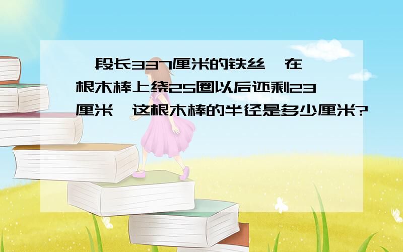 一段长337厘米的铁丝,在一根木棒上绕25圈以后还剩23厘米,这根木棒的半径是多少厘米?