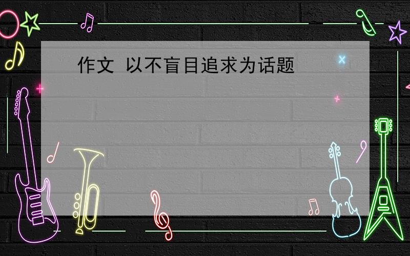 作文 以不盲目追求为话题