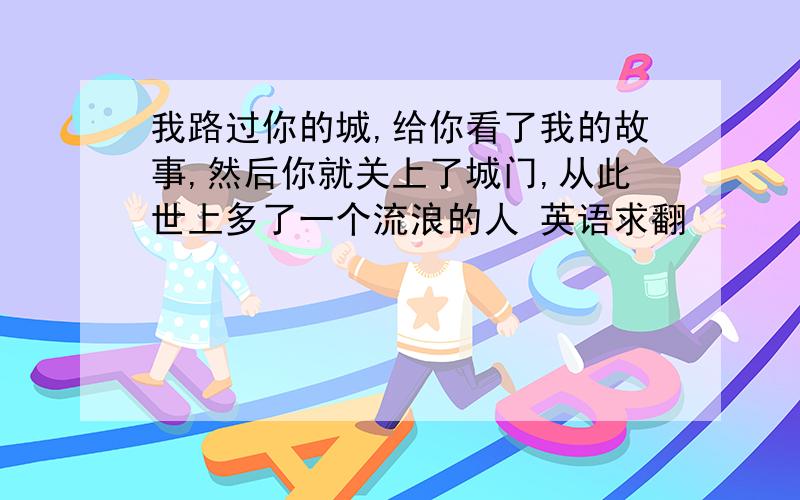 我路过你的城,给你看了我的故事,然后你就关上了城门,从此世上多了一个流浪的人 英语求翻