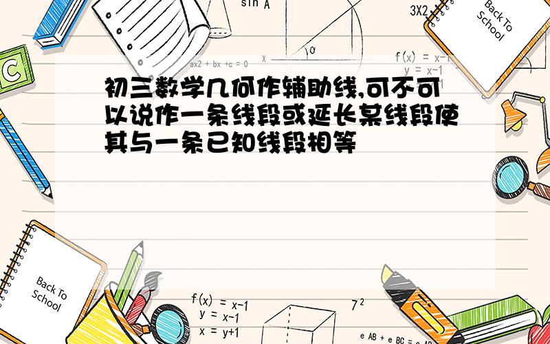 初三数学几何作辅助线,可不可以说作一条线段或延长某线段使其与一条已知线段相等