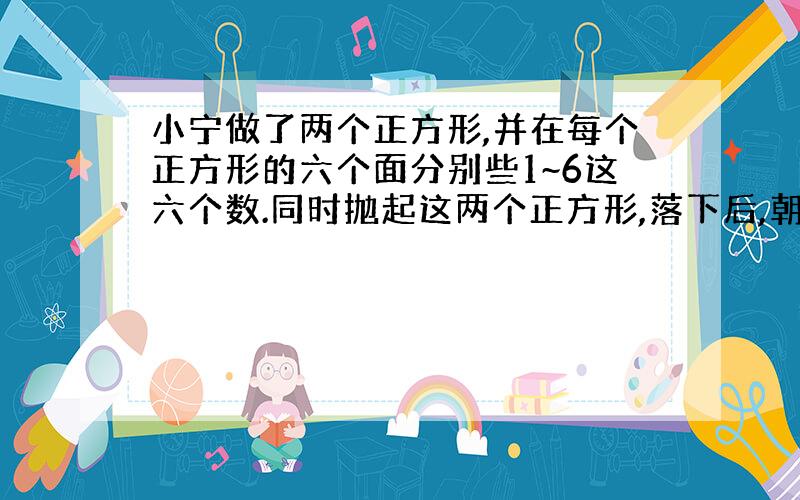 小宁做了两个正方形,并在每个正方形的六个面分别些1~6这六个数.同时抛起这两个正方形,落下后,朝上的两