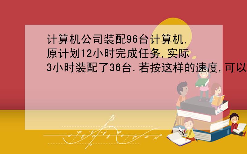 计算机公司装配96台计算机,原计划12小时完成任务,实际3小时装配了36台.若按这样的速度,可以提前几小时