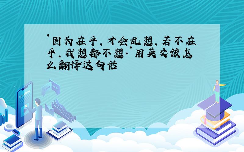 '因为在乎,才会乱想,若不在乎,我想都不想.'用英文该怎么翻译这句话