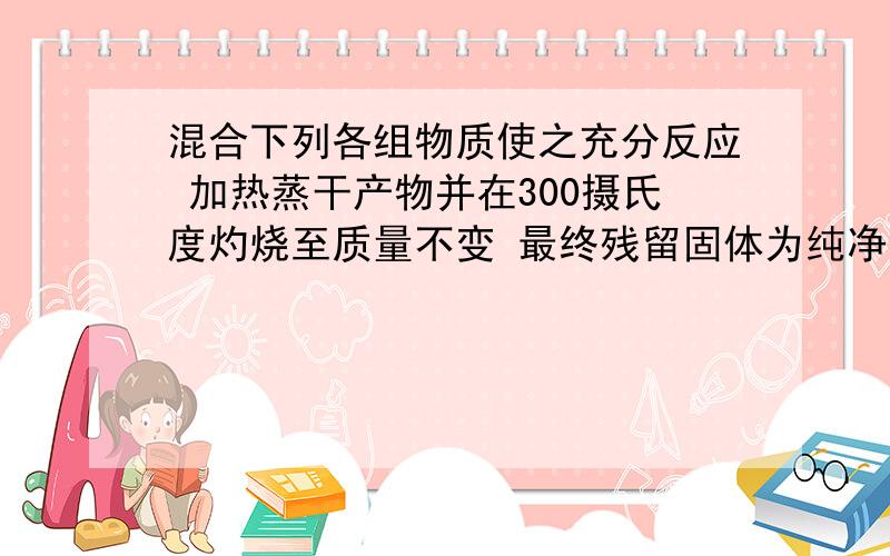 混合下列各组物质使之充分反应 加热蒸干产物并在300摄氏度灼烧至质量不变 最终残留固体为纯净物的是（）