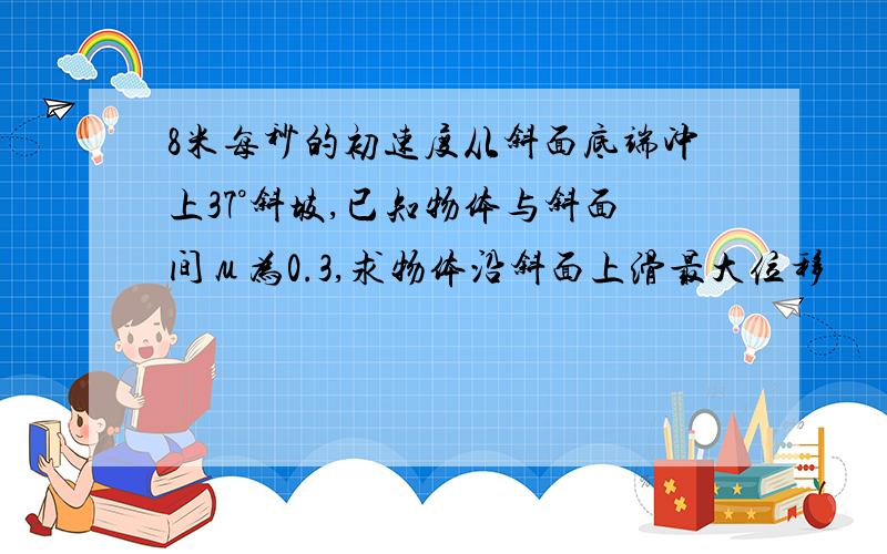 8米每秒的初速度从斜面底端冲上37°斜坡,已知物体与斜面间μ为0.3,求物体沿斜面上滑最大位移