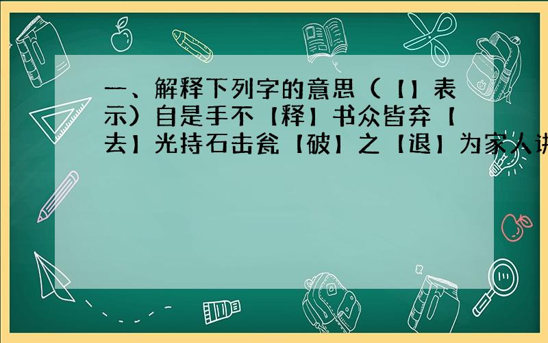 一、解释下列字的意思（【】表示）自是手不【释】书众皆弃【去】光持石击瓮【破】之【退】为家人讲