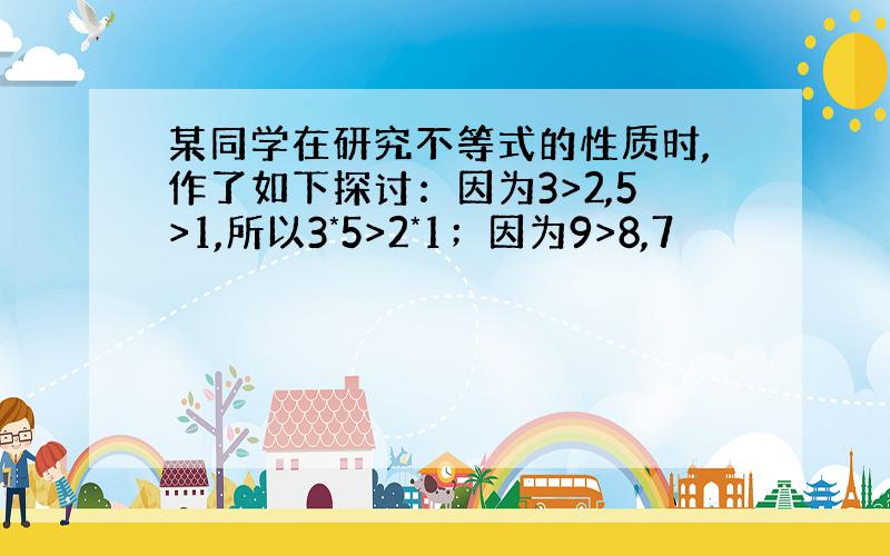 某同学在研究不等式的性质时,作了如下探讨：因为3>2,5>1,所以3*5>2*1；因为9>8,7