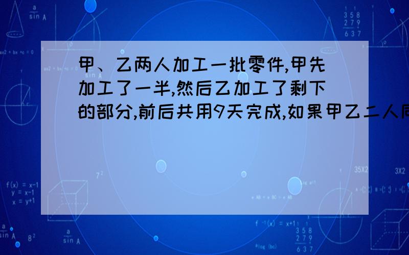 甲、乙两人加工一批零件,甲先加工了一半,然后乙加工了剩下的部分,前后共用9天完成,如果甲乙二人同时一起加工,4天可以加工