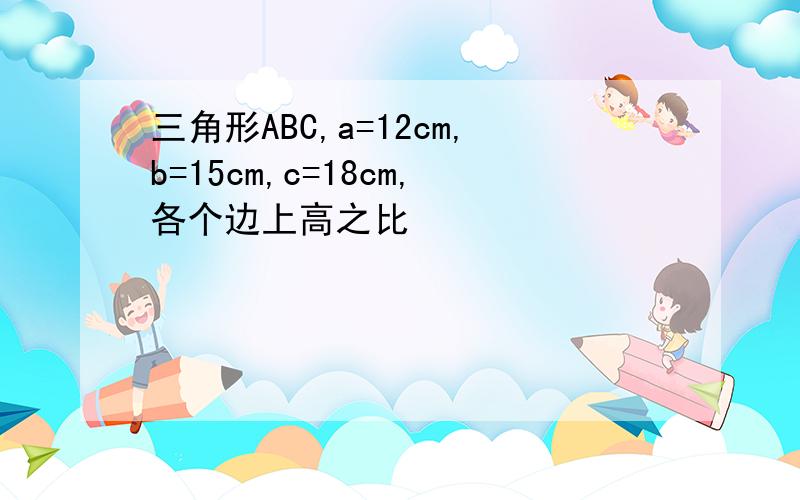 三角形ABC,a=12cm,b=15cm,c=18cm,各个边上高之比