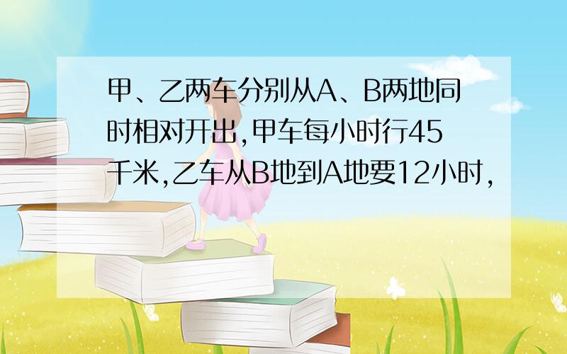 甲、乙两车分别从A、B两地同时相对开出,甲车每小时行45千米,乙车从B地到A地要12小时,