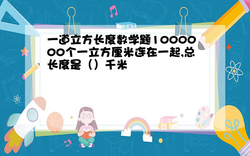 一道立方长度数学题1000000个一立方厘米连在一起,总长度是（）千米