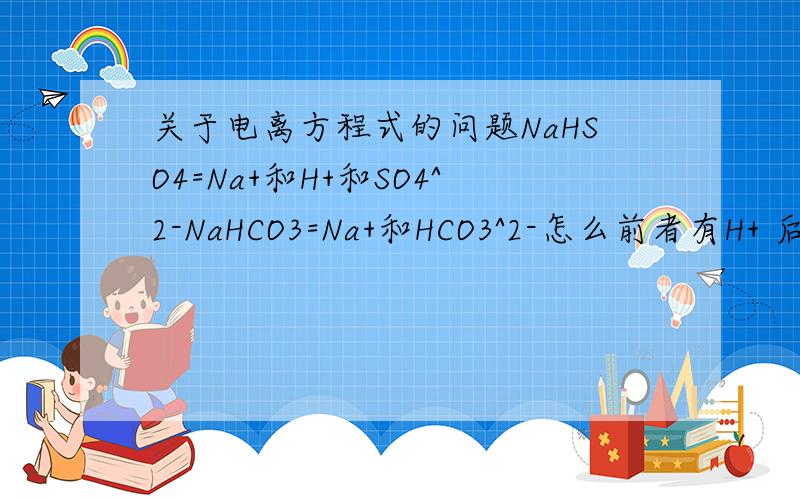 关于电离方程式的问题NaHSO4=Na+和H+和SO4^2-NaHCO3=Na+和HCO3^2-怎么前者有H+ 后者却没