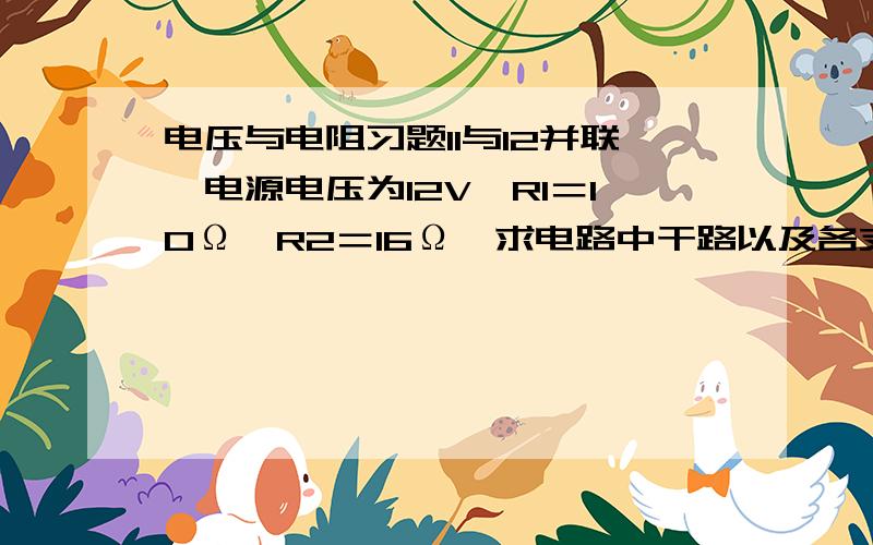 电压与电阻习题I1与I2并联,电源电压为12V,R1＝10Ω,R2＝16Ω,求电路中干路以及各支路的电流分别为多少应该是