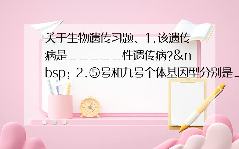 关于生物遗传习题、1.该遗传病是_____性遗传病?  2.⑤号和九号个体基因型分别是____和_____.3