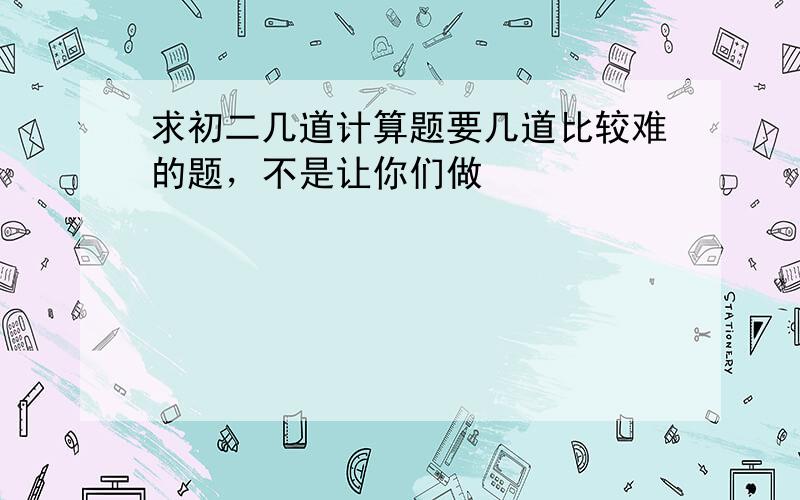 求初二几道计算题要几道比较难的题，不是让你们做