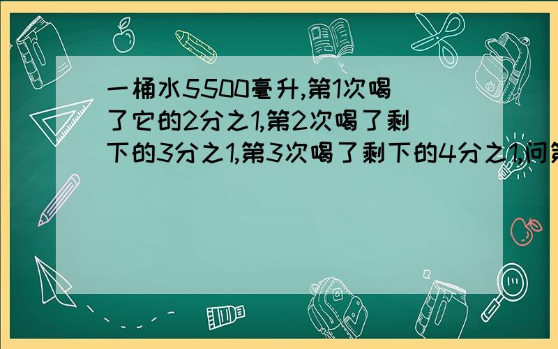 一桶水5500毫升,第1次喝了它的2分之1,第2次喝了剩下的3分之1,第3次喝了剩下的4分之1,问第10次后剩多少水?