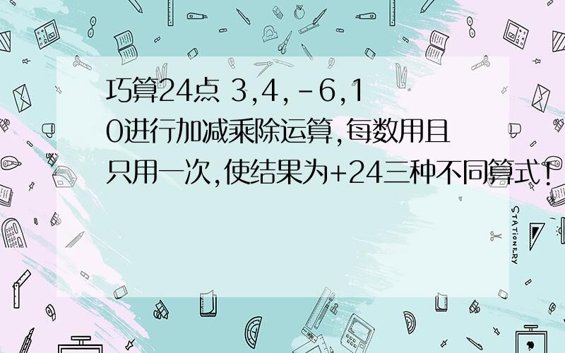 巧算24点 3,4,-6,10进行加减乘除运算,每数用且只用一次,使结果为+24三种不同算式!