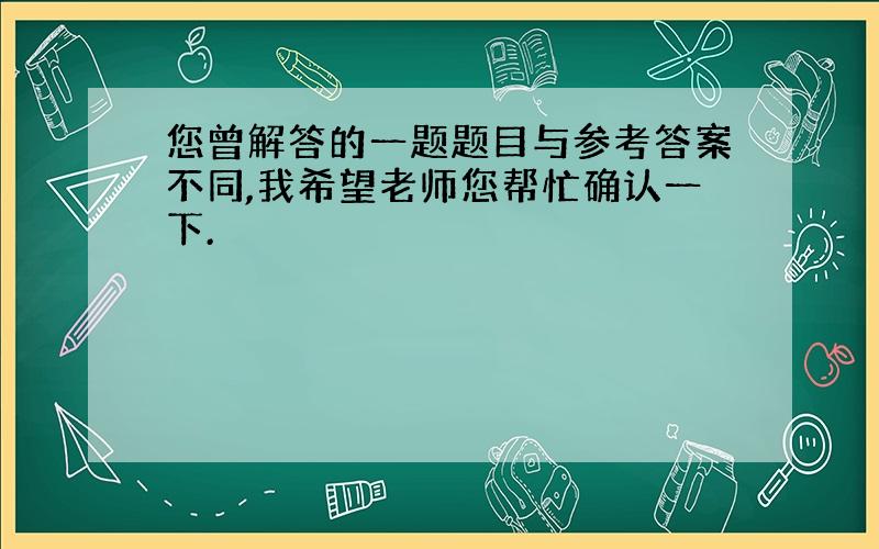 您曾解答的一题题目与参考答案不同,我希望老师您帮忙确认一下.