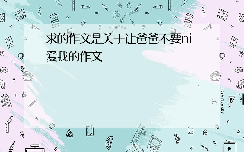 求的作文是关于让爸爸不要ni爱我的作文