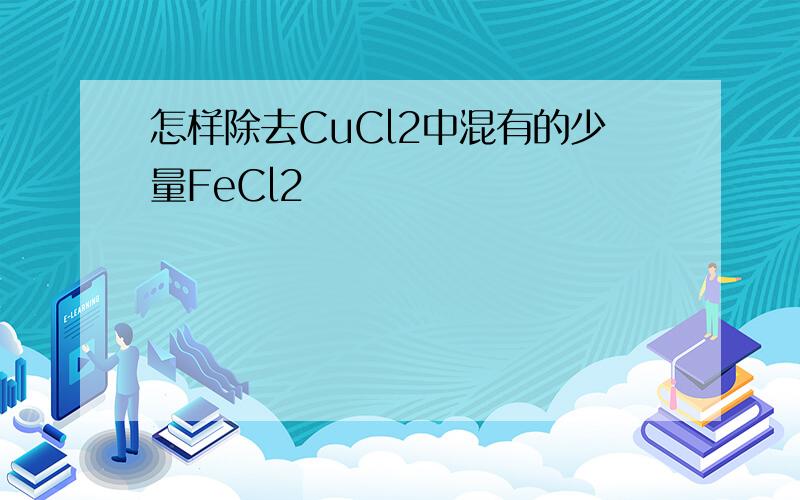 怎样除去CuCl2中混有的少量FeCl2