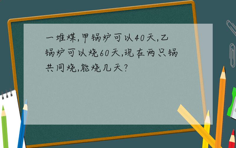 一堆煤,甲锅炉可以40天,乙锅炉可以烧60天,现在两只锅共同烧,能烧几天?