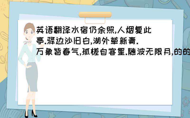 英语翻译水宿仍余照,人烟复此亭.驿边沙旧白,湖外草新青.万象皆春气,孤槎自客星.随波无限月,的的近南溟.