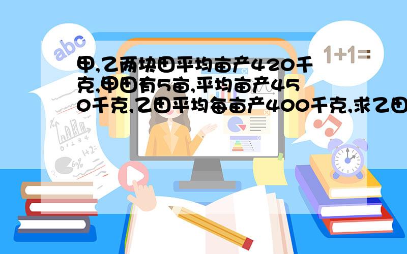 甲,乙两块田平均亩产420千克,甲田有5亩,平均亩产450千克,乙田平均每亩产400千克,求乙田有多少亩?