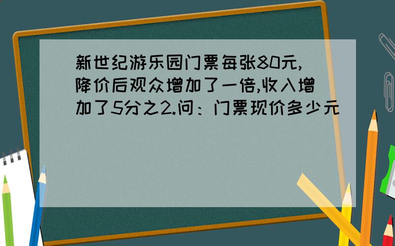 新世纪游乐园门票每张80元,降价后观众增加了一倍,收入增加了5分之2.问：门票现价多少元