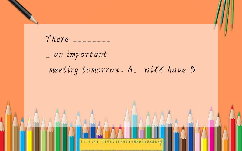 There _________ an important meeting tomorrow. A．will have B