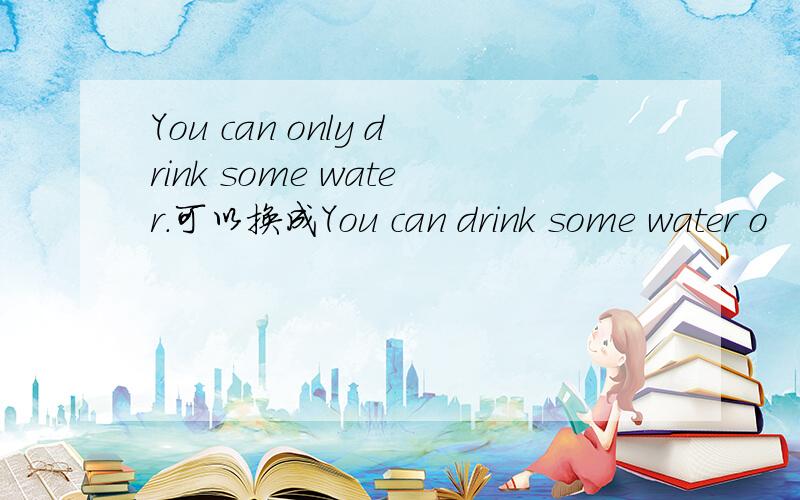 You can only drink some water.可以换成You can drink some water o