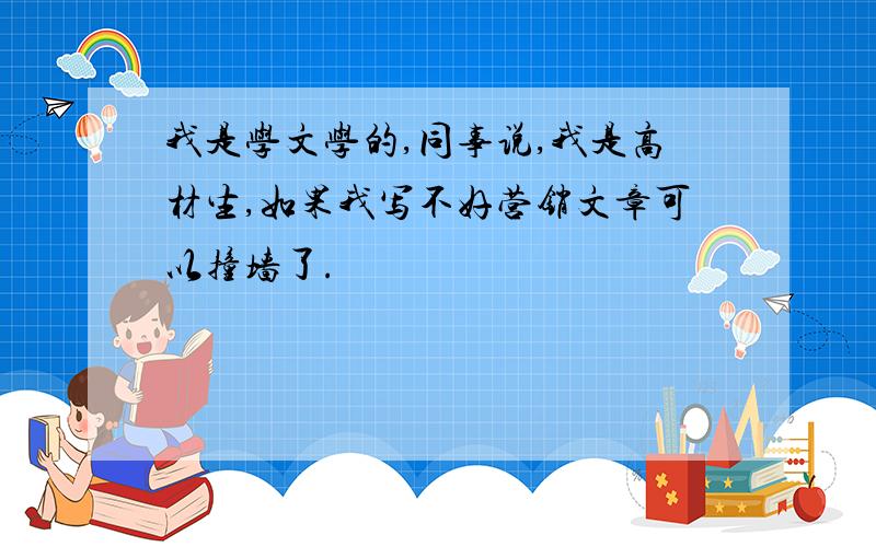 我是学文学的,同事说,我是高材生,如果我写不好营销文章可以撞墙了.