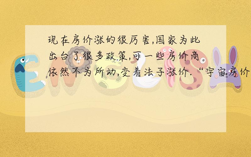 现在房价涨的很厉害,国家为此出台了很多政策,可一些房价商依然不为所动,变着法子涨价.“宇宙房价公司”对外宣称：今年上半年