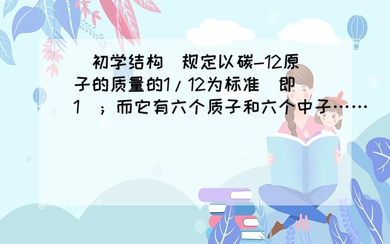 （初学结构）规定以碳-12原子的质量的1/12为标准（即1）；而它有六个质子和六个中子……