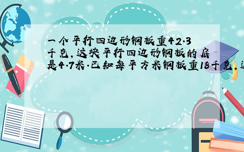 一个平行四边形钢板重42.3千克,这块平行四边形钢板的底是4.7米.已知每平方米钢板重18千克,这块钢板的高