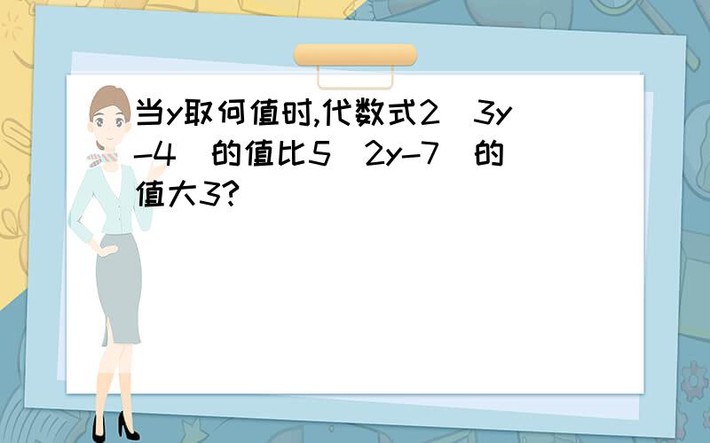 当y取何值时,代数式2（3y-4）的值比5（2y-7）的值大3?