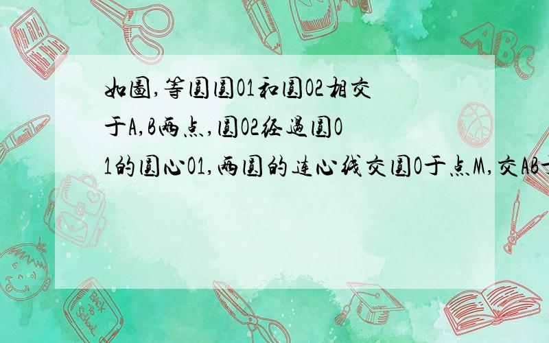 如图,等圆圆O1和圆O2相交于A,B两点,圆O2经过圆O1的圆心O1,两圆的连心线交圆O于点M,交AB于点N,连接BM,