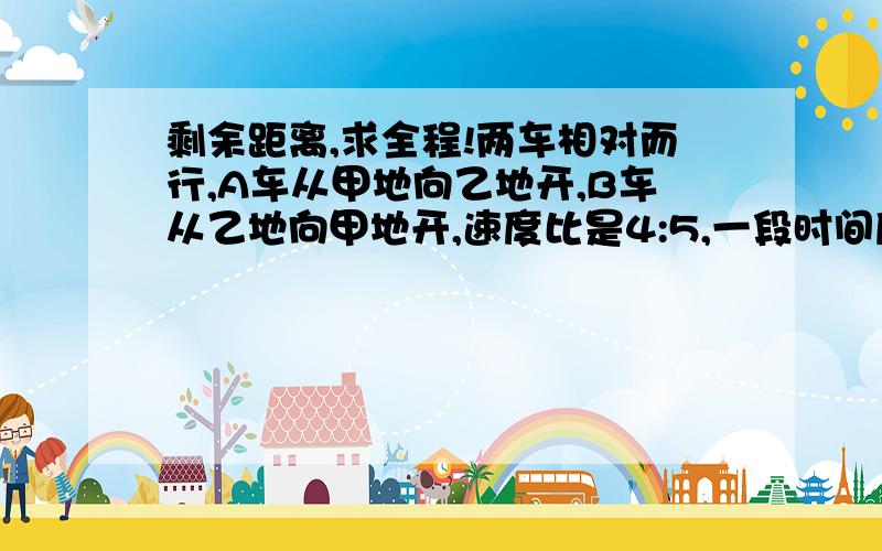 剩余距离,求全程!两车相对而行,A车从甲地向乙地开,B车从乙地向甲地开,速度比是4:5,一段时间后相遇,相遇后同时提速,