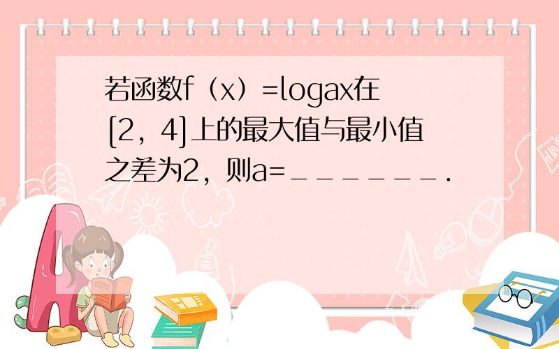 若函数f（x）=logax在[2，4]上的最大值与最小值之差为2，则a=______．