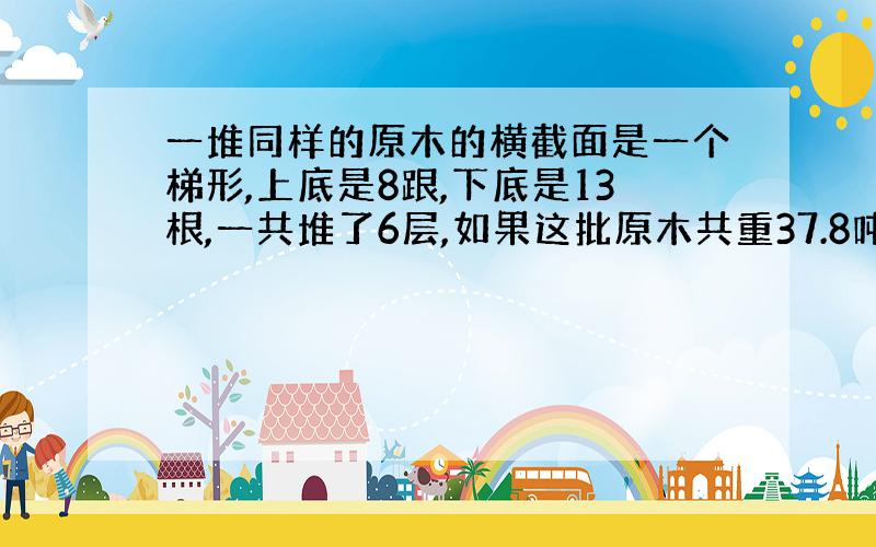 一堆同样的原木的横截面是一个梯形,上底是8跟,下底是13根,一共堆了6层,如果这批原木共重37.8吨,